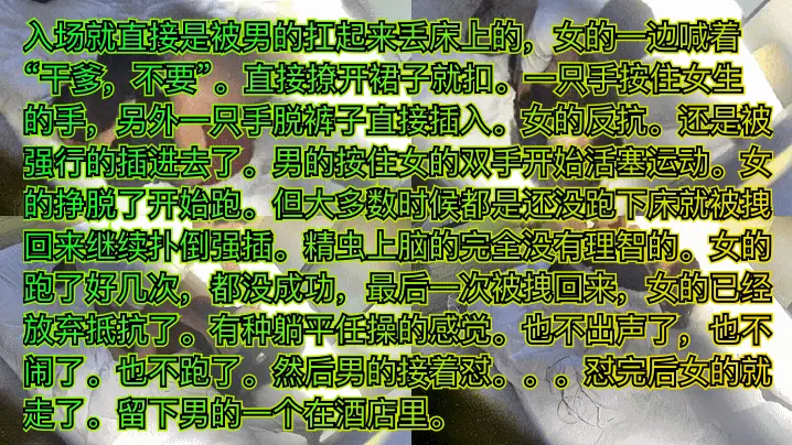 入场就直接是被男的扛起来丢床上的，女的一边喊着“千爹，不要”。直接撩开裙子就扣。一只手按住女生的手，另外一只手脱裤子直接插入。女的反抗。还是被强行的插进去了