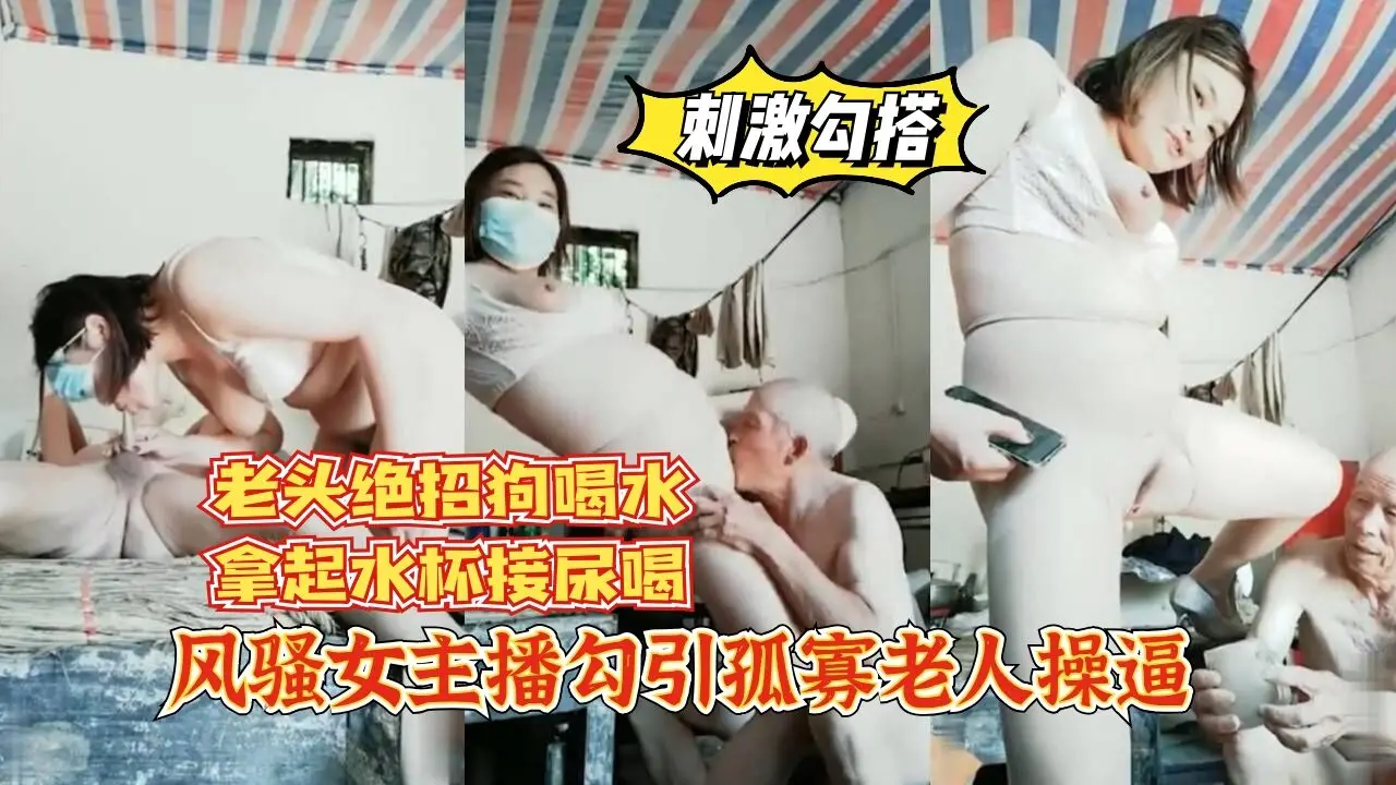 【刺激勾搭】风骚女主播勾引孤寡老人操逼，老头操完口渴接尿喝。