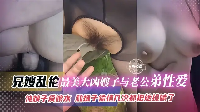 兄嫂乱伦-最美大胸嫂子与老公弟弟性爱，俺嫂子爱喷水，和嫂子偷情几次都把她操喷了