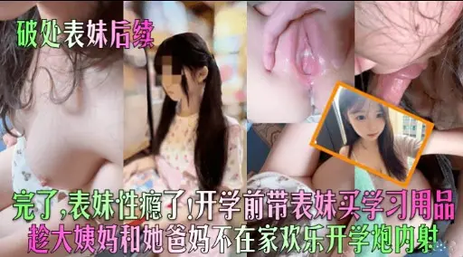 破处表妹后续完了，表妹性瘾了x开学前带表妹买学习用品趁大姨妈和她爸妈不在家欢乐开学炮内射