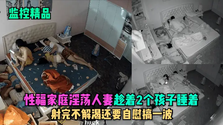 监控精品性福家庭淫荡人妻趁着2个孩子睡在勾引老公做爱射完不解渴还要自慰搞一波
