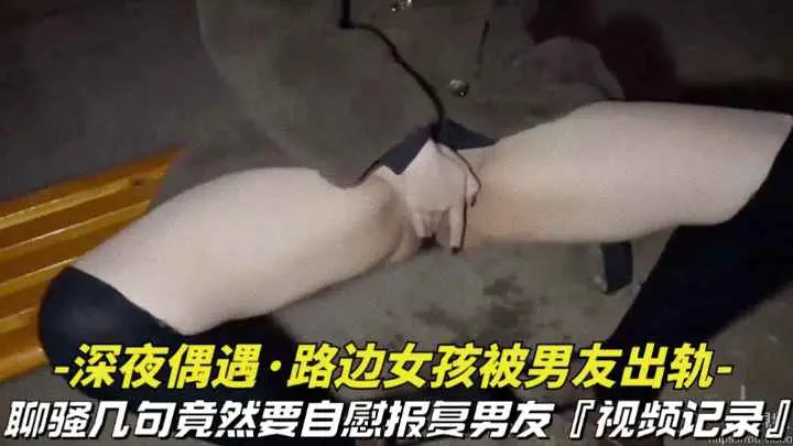 【深夜偶遇-路边女孩被男友出轨】聊骚几句竟然要自慰报复男友