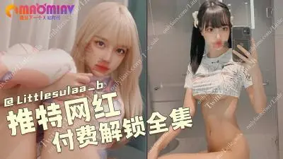 推特绝美网红Littlesulaa_b 付费私密视频全集破解！完整版原档流出，极品骚货等你来干～