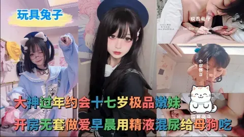 玩具兔子_-_大神过年约会十七岁极品嫩妹开房无套做爱早晨用精液混尿给母狗吃