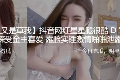 抖音网红星星腿很酷D罩杯大奶深受金主喜爱露脸实锤激情啪啪泄露