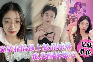 兄妹乱伦浴室春情强上极品妹妹啊你进来干嘛慌称帮洗趁机奸淫绝美酮体嫩穴太顶了硬爆兄弟们