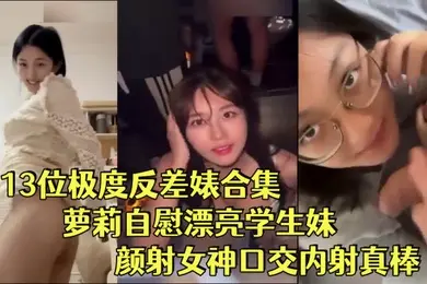 反差婊合集13位极度反差婊合集萝莉自慰漂亮学生妹颜射女神口交内射真棒