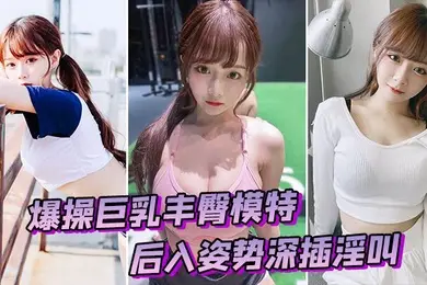 爆操巨乳丰臀模特后入姿势深插淫叫
