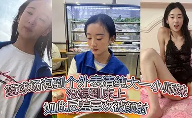 篮球场泡到个外表清纯大一小师妹没想到床上如此反差喜欢被颜射