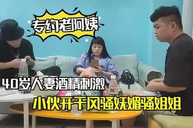 专约老阿姨40岁人妻酒精刺激下精神小伙开干风骚妩媚骚姐姐浪劲十足