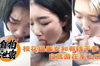 自拍泄密校花级美女和有钱干爹自驾游在车上口爆