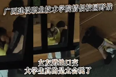 广西建设职业技术学院情侣校园野战女友蹲地口交大学生真的是太会玩了