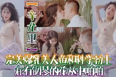辛尤里高质量电影质感国产大片完美爆乳美人鱼和科学勃士在有钢琴的花丛中啪啪太有湿意了