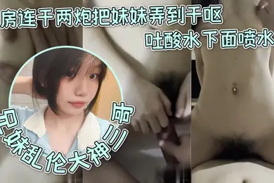 兄妹乱伦大神三哥和妹妹开房连干两炮把妹妹弄到干呕吐酸水下面喷水