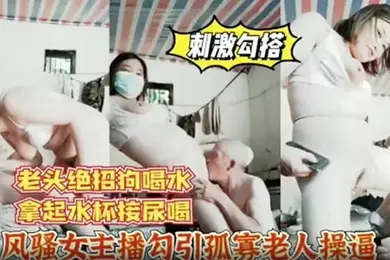 风骚女主播勾引孤寡老人操逼老头操完口渴接尿喝