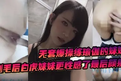 无套爆操练瑜伽的妹妹剃毛后白虎妹妹更性感了最后颜射