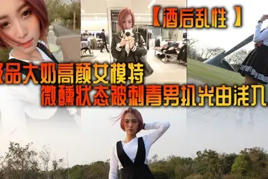 酒后乱性极品大奶高颜女模特微醺状态被刺青男扒光由浅入深挑逗啪啪无套多个体位美女来感觉