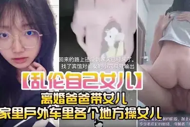 乱伦自己女儿离婚爸爸带女儿家里户外车里各个地方操女儿