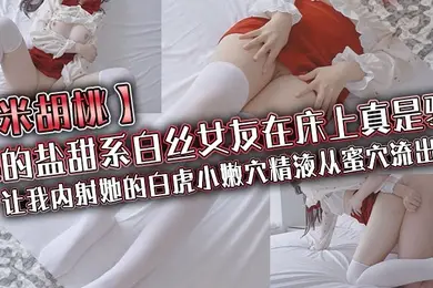米胡桃我的盐甜系白丝女友在床上真是骚让我内射她的白虎小嫩穴精液从蜜穴流出