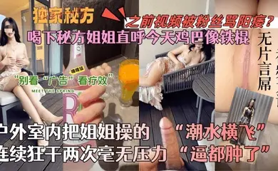 【会喷水的亲姐姐】喝下秘方姐姐直呼今天鸡巴像铁棍！户外室内把姐姐操的潮水横飞，连续狂干两次毫无压力！逼都肿了！