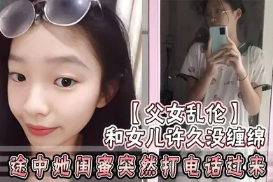 父女乱伦和女儿许久没缠绵_途中她闺蜜突然打电话过来_惊险有刺激
