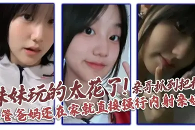 【兄妹乱伦】妹妹玩的太花了!亲哥抓到把柄，不管爸妈还在家就直接强行内射亲妹