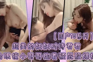 国产TS系列超美的妖妖时诗君君给眼镜小哥哥口硬了主动骑乘上位抱着骚屁股爆操