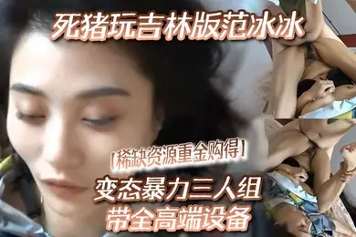 稀缺资源重金购得变态暴力三人组带全高端设备死猪玩吉林版范冰冰