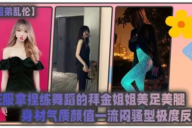 姐弟乱伦征服拿捏练舞蹈的拜金姐姐美足美腿身材气质颜值一流闷骚型极度反差