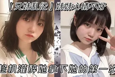 兄妹乱伦妹妹心情不好趁机灌醉她拿下她的第一次