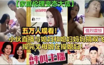 强烈震惊,小伙直播与媳妇和媳妇妈妈搞双飞,操完丈母娘再操媳妇