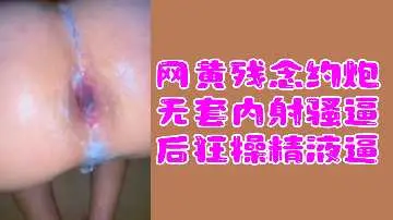 网黄福利网黄残念约炮无套内射骚逼后狂操精液逼